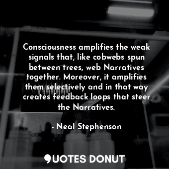 Consciousness amplifies the weak signals that, like cobwebs spun between trees, web Narratives together. Moreover, it amplifies them selectively and in that way creates feedback loops that steer the Narratives.