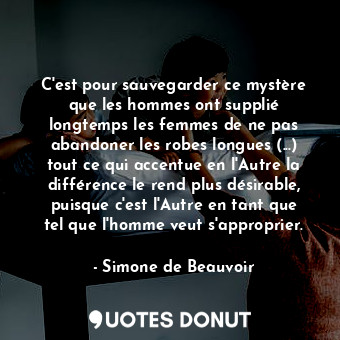 C'est pour sauvegarder ce mystère que les hommes ont supplié longtemps les femmes de ne pas abandoner les robes longues (...) tout ce qui accentue en l'Autre la différence le rend plus désirable, puisque c'est l'Autre en tant que tel que l'homme veut s'approprier.