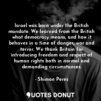 Israel was born under the British mandate. We learned from the British what democracy means, and how it behaves in a time of danger, war and terror. We thank Britain for introducing freedom and respect of human rights both in normal and demanding circumstances.
