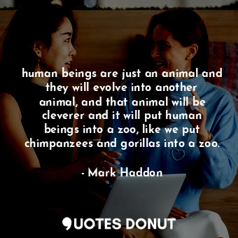 human beings are just an animal and they will evolve into another animal, and that animal will be cleverer and it will put human beings into a zoo, like we put chimpanzees and gorillas into a zoo.