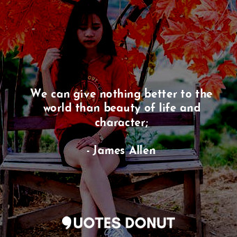 We can give nothing better to the world than beauty of life and character;