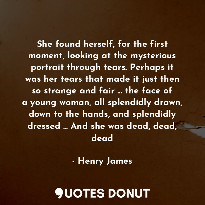 She found herself, for the first moment, looking at the mysterious portrait through tears. Perhaps it was her tears that made it just then so strange and fair ... the face of a young woman, all splendidly drawn, down to the hands, and splendidly dressed ... And she was dead, dead, dead