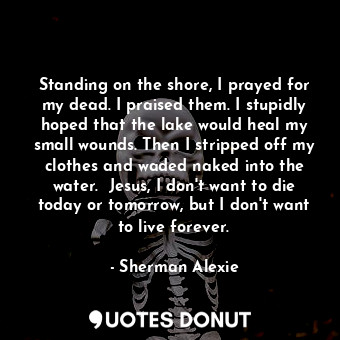 Standing on the shore, I prayed for my dead. I praised them. I stupidly hoped that the lake would heal my small wounds. Then I stripped off my clothes and waded naked into the water.  Jesus, I don't want to die today or tomorrow, but I don't want to live forever.