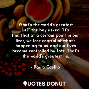What’s the world’s greatest lie?” the boy asked. “It’s this: that at a certain point in our lives, we lose control of what’s happening to us, and our lives become controlled by fate. That’s the world’s greatest lie.