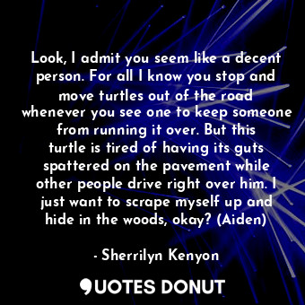 Look, I admit you seem like a decent person. For all I know you stop and move turtles out of the road whenever you see one to keep someone from running it over. But this turtle is tired of having its guts spattered on the pavement while other people drive right over him. I just want to scrape myself up and hide in the woods, okay? (Aiden)