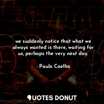 we suddenly notice that what we always wanted is there, waiting for us, perhaps the very next day.