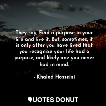  They say, Find a purpose in your life and live it. But, sometimes, it is only af... - Khaled Hosseini - Quotes Donut
