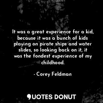 It was a great experience for a kid, because it was a bunch of kids playing on pirate ships and water slides, so looking back on it, it was the fondest experience of my childhood.