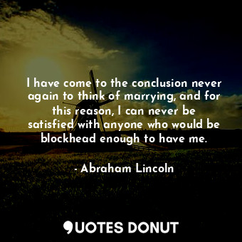 I have come to the conclusion never again to think of marrying, and for this reason, I can never be satisfied with anyone who would be blockhead enough to have me.