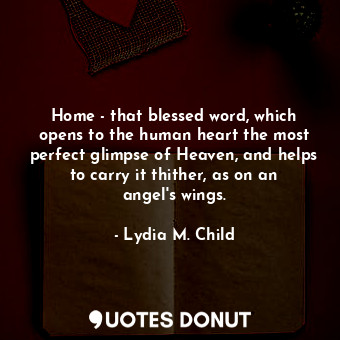 Home - that blessed word, which opens to the human heart the most perfect glimpse of Heaven, and helps to carry it thither, as on an angel&#39;s wings.