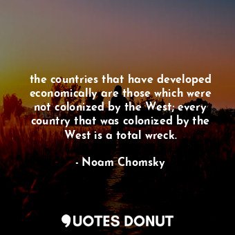 the countries that have developed economically are those which were not colonized by the West; every country that was colonized by the West is a total wreck.