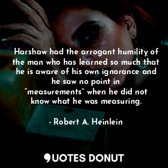Harshaw had the arrogant humility of the man who has learned so much that he is aware of his own ignorance and he saw no point in “measurements” when he did not know what he was measuring.