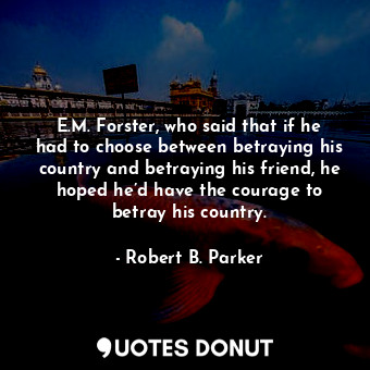 E.M. Forster, who said that if he had to choose between betraying his country and betraying his friend, he hoped he’d have the courage to betray his country.
