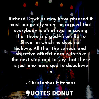 Richard Dawkins may have phrased it most pungently when he argued that everybody is an atheist in saying that there is a god—from Ra to Shiva—in which he does not believe. All that the serious and objective atheist does is to take the next step and to say that there is just one more god to disbelieve in.