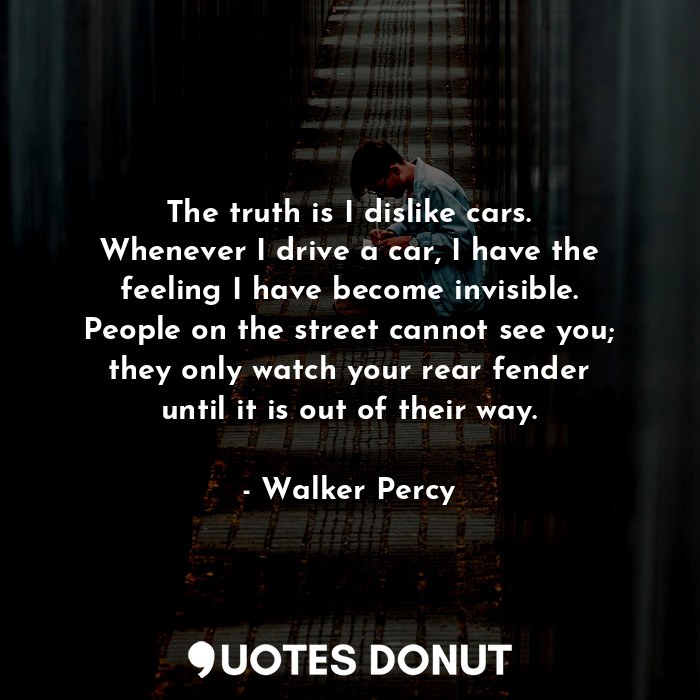 The truth is I dislike cars. Whenever I drive a car, I have the feeling I have become invisible. People on the street cannot see you; they only watch your rear fender until it is out of their way.