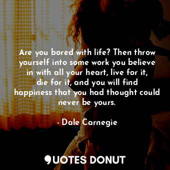 Are you bored with life? Then throw yourself into some work you believe in with all your heart, live for it, die for it, and you will find happiness that you had thought could never be yours.