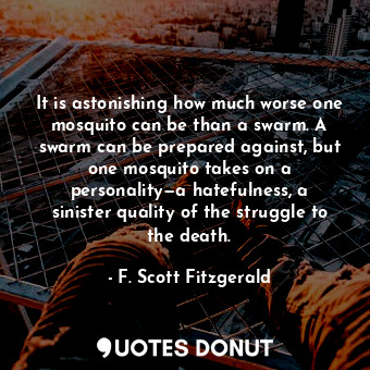 It is astonishing how much worse one mosquito can be than a swarm. A swarm can be prepared against, but one mosquito takes on a personality—a hatefulness, a sinister quality of the struggle to the death.