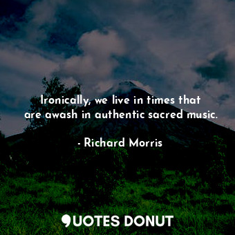 Ironically, we live in times that are awash in authentic sacred music.