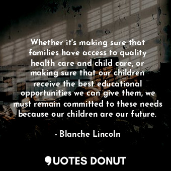 Whether it&#39;s making sure that families have access to quality health care and child care, or making sure that our children receive the best educational opportunities we can give them, we must remain committed to these needs because our children are our future.