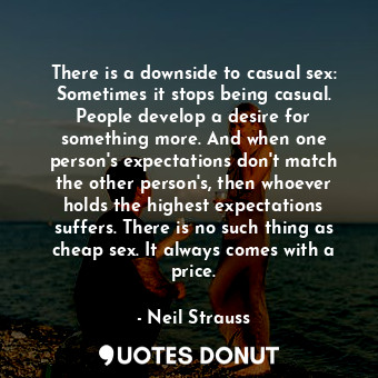 There is a downside to casual sex: Sometimes it stops being casual. People develop a desire for something more. And when one person's expectations don't match the other person's, then whoever holds the highest expectations suffers. There is no such thing as cheap sex. It always comes with a price.