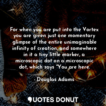 For when you are put into the Vortex you are given just one momentary glimpse of the entire unimaginable infinity of creation, and somewhere in it a tiny little marker, a microscopic dot on a microscopic dot, which says "You are here.