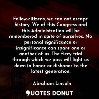 Fellow-citizens, we can not escape history. We of this Congress and this Administration will be remembered in spite of ourselves. No personal significance or insignificance can spare one or another of us. The fiery trial through which we pass will light us down in honor or dishonor to the latest generation.
