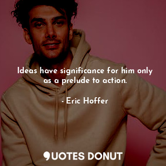  Ideas have significance for him only as a prelude to action.... - Eric Hoffer - Quotes Donut