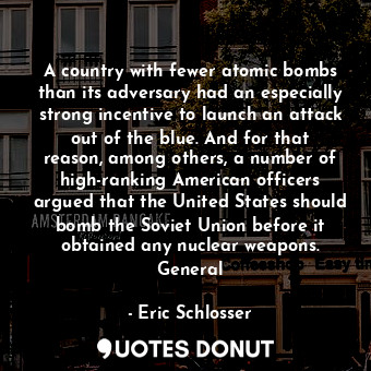 A country with fewer atomic bombs than its adversary had an especially strong incentive to launch an attack out of the blue. And for that reason, among others, a number of high-ranking American officers argued that the United States should bomb the Soviet Union before it obtained any nuclear weapons. General