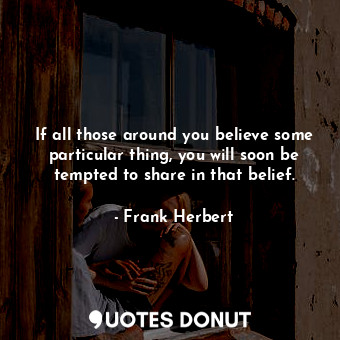 If all those around you believe some particular thing, you will soon be tempted to share in that belief.