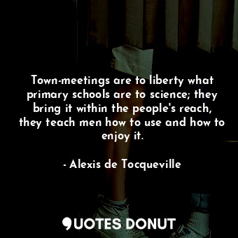 Town-meetings are to liberty what primary schools are to science; they bring it within the people's reach, they teach men how to use and how to enjoy it.