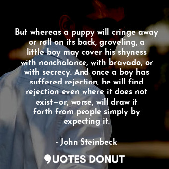 But whereas a puppy will cringe away or roll on its back, groveling, a little boy may cover his shyness with nonchalance, with bravado, or with secrecy. And once a boy has suffered rejection, he will find rejection even where it does not exist—or, worse, will draw it forth from people simply by expecting it.