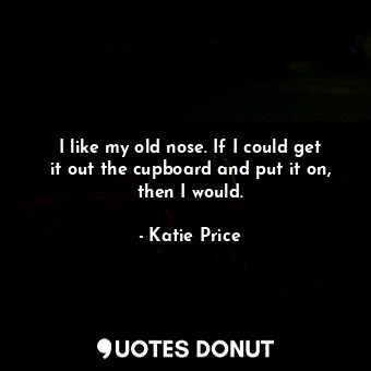 I like my old nose. If I could get it out the cupboard and put it on, then I would.