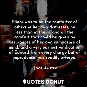 Elinor was to be the comforter of others in her own distresses, no less than in theirs; and all the comfort that could be given by assurances of her own composure of mind, and a very earnest vindication of Edward from every charge but of imprudence, was readily offered.