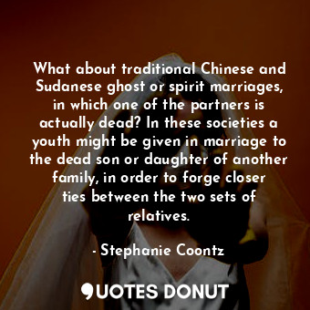 What about traditional Chinese and Sudanese ghost or spirit marriages, in which one of the partners is actually dead? In these societies a youth might be given in marriage to the dead son or daughter of another family, in order to forge closer ties between the two sets of relatives.
