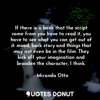 If there is a book that the script came from you have to read it, you have to see what you can get out of it: mood, back story and things that may not even be in the film. They kick off your imagination and broaden the character, I think.