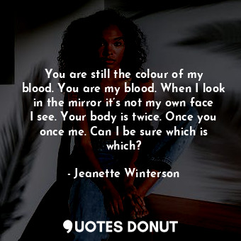You are still the colour of my blood. You are my blood. When I look in the mirror it’s not my own face I see. Your body is twice. Once you once me. Can I be sure which is which?