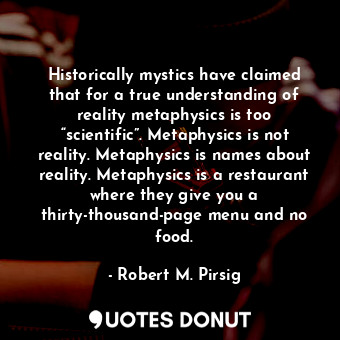 Historically mystics have claimed that for a true understanding of reality metaphysics is too “scientific”. Metaphysics is not reality. Metaphysics is names about reality. Metaphysics is a restaurant where they give you a thirty-thousand-page menu and no food.