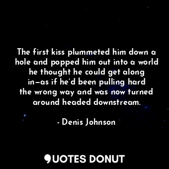 The first kiss plummeted him down a hole and popped him out into a world he thought he could get along in—as if he’d been pulling hard the wrong way and was now turned around headed downstream.