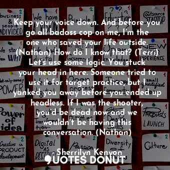 Keep your voice down. And before you go all badass cop on me, I’m the one who saved your life outside. (Nathan) How do I know that? (Terri) Let’s use some logic. You stuck your head in here. Someone tried to use it for target practice, but I yanked you away before you ended up headless. If I was the shooter, you’d be dead now and we wouldn’t be having this conversation. (Nathan)