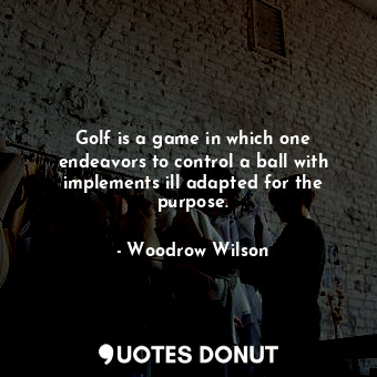 Golf is a game in which one endeavors to control a ball with implements ill adapted for the purpose.