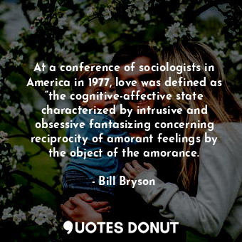 At a conference of sociologists in America in 1977, love was defined as “the cognitive-affective state characterized by intrusive and obsessive fantasizing concerning reciprocity of amorant feelings by the object of the amorance.