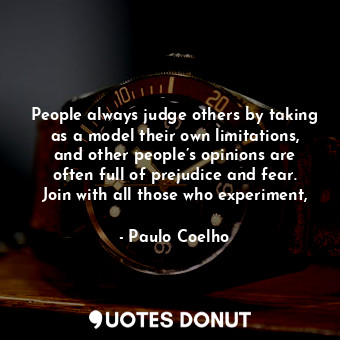 People always judge others by taking as a model their own limitations, and other people’s opinions are often full of prejudice and fear. Join with all those who experiment,