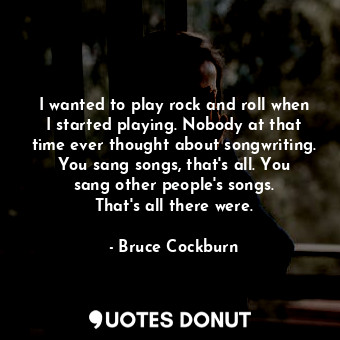 I wanted to play rock and roll when I started playing. Nobody at that time ever thought about songwriting. You sang songs, that&#39;s all. You sang other people&#39;s songs. That&#39;s all there were.