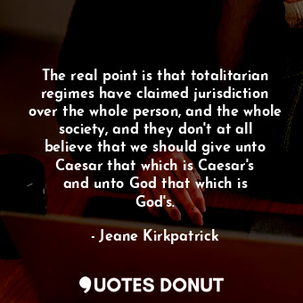 The real point is that totalitarian regimes have claimed jurisdiction over the whole person, and the whole society, and they don&#39;t at all believe that we should give unto Caesar that which is Caesar&#39;s and unto God that which is God&#39;s.