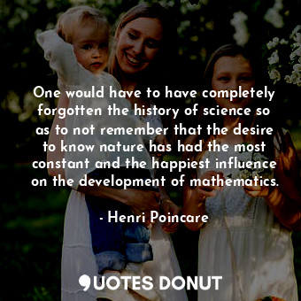 One would have to have completely forgotten the history of science so as to not remember that the desire to know nature has had the most constant and the happiest influence on the development of mathematics.
