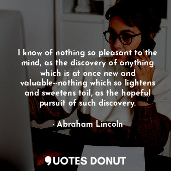 I know of nothing so pleasant to the mind, as the discovery of anything which is at once new and valuable--nothing which so lightens and sweetens toil, as the hopeful pursuit of such discovery.