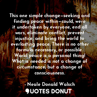 This one simple change—seeking and finding peace within—could, were it undertaken by everyone, end all wars, eliminate conflict, prevent injustice, and bring the world to everlasting peace. There is no other formula necessary, or possible. World peace is a personal thing! What is needed is not a change of circumstance, but a change of consciousness.