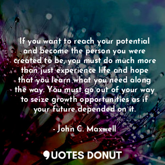 If you want to reach your potential and become the person you were created to be, you must do much more than just experience life and hope that you learn what you need along the way. You must go out of your way to seize growth opportunities as if your future depended on it.