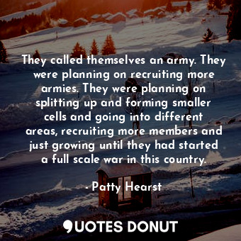 They called themselves an army. They were planning on recruiting more armies. They were planning on splitting up and forming smaller cells and going into different areas, recruiting more members and just growing until they had started a full scale war in this country.