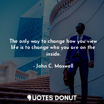 The only way to change how you view life is to change who you are on the inside.